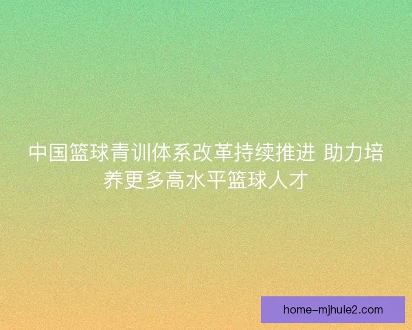 中国篮球青训体系改革持续推进 助力培养更多高水平篮球人才 中国篮球青训体系改革持续推进 助力培养更多高水平篮球人才