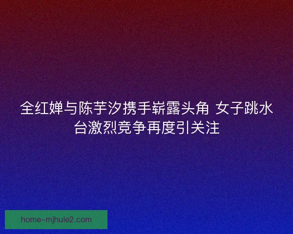 全红婵与陈芋汐携手崭露头角 女子跳水台激烈竞争再度引关注 全红婵与陈芋汐携手崭露头角 女子跳水台激烈竞争再度引关注