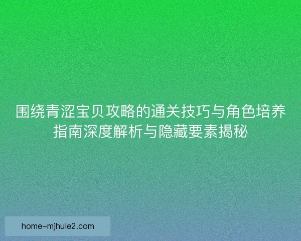围绕青涩宝贝攻略的通关技巧与角色培养指南深度解析与隐藏要素揭秘