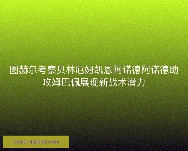 图赫尔考察贝林厄姆凯恩阿诺德阿诺德助攻姆巴佩展现新战术潜力
