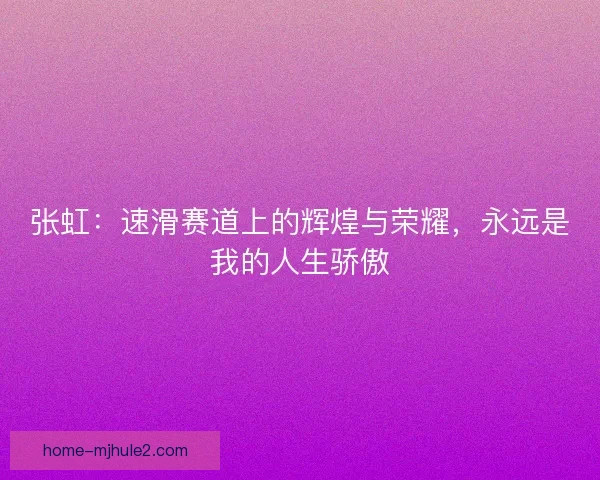 张虹:速滑赛道上的辉煌与荣耀,永远是我的人生骄傲 张虹:速滑赛道上的辉煌与荣耀,永远是我的人生骄傲