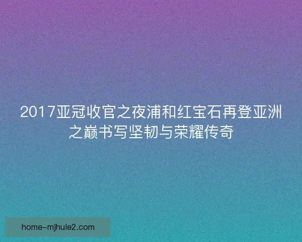 2017亚冠收官之夜浦和红宝石再登亚洲之巅书写坚韧与荣耀传奇