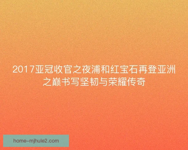 2017亚冠收官之夜浦和红宝石再登亚洲之巅书写坚韧与荣耀传奇 2017亚冠收官之夜浦和红宝石再登亚洲之巅书写坚韧与荣耀传奇