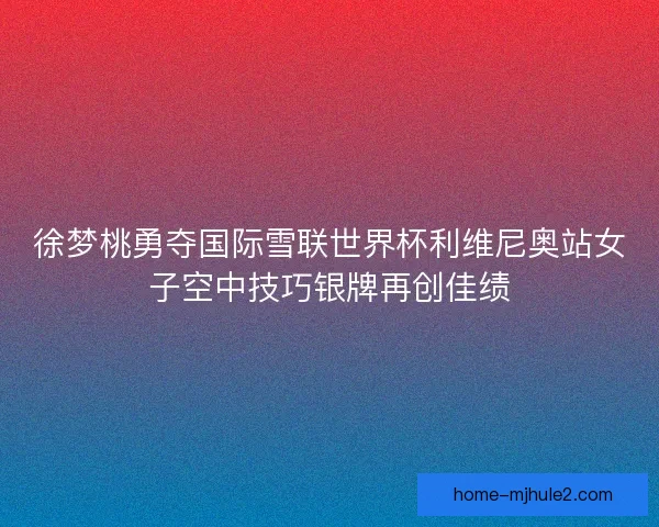 徐梦桃勇夺国际雪联世界杯利维尼奥站女子空中技巧银牌再创佳绩