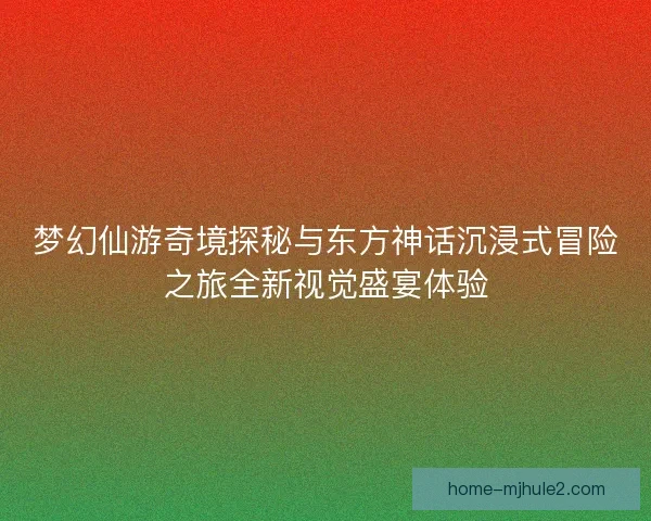 梦幻仙游奇境探秘与东方神话沉浸式冒险之旅全新视觉盛宴体验