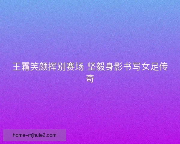 王霜笑颜挥别赛场 坚毅身影书写女足传奇