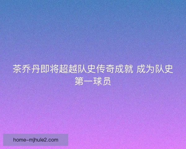 茶乔丹即将超越队史传奇成就 成为队史第一球员