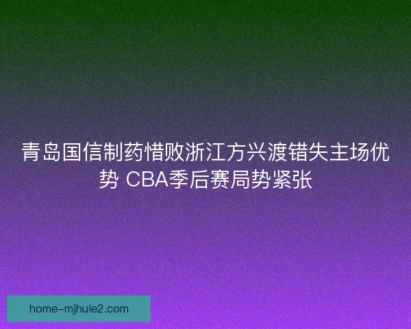 青岛国信制药惜败浙江方兴渡错失主场优势 CBA季后赛局势紧张 青岛国信制药惜败浙江方兴渡错失主场优势 CBA季后赛局势紧张