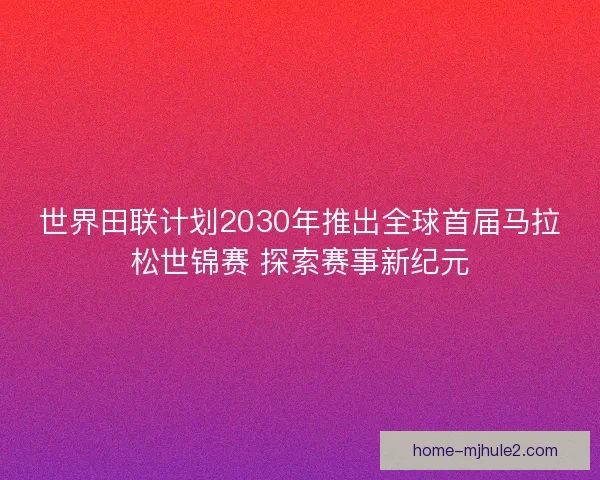 世界田联计划2030年推出全球首届马拉松世锦赛 探索赛事新纪元